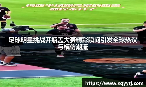 足球明星挑战开瓶盖大赛精彩瞬间引发全球热议与模仿潮流